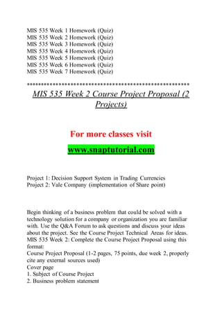 MIS 535 Week 1 Homework (Quiz)
MIS 535 Week 2 Homework (Quiz)
MIS 535 Week 3 Homework (Quiz)
MIS 535 Week 4 Homework (Quiz)
MIS 535 Week 5 Homework (Quiz)
MIS 535 Week 6 Homework (Quiz)
MIS 535 Week 7 Homework (Quiz)
*******************************************************
MIS 535 Week 2 Course Project Proposal (2
Projects)
For more classes visit
www.snaptutorial.com
Project 1: Decision Support System in Trading Currencies
Project 2: Vale Company (implementation of Share point)
Begin thinking of a business problem that could be solved with a
technology solution for a company or organization you are familiar
with. Use the Q&A Forum to ask questions and discuss your ideas
about the project. See the Course Project Technical Areas for ideas.
MIS 535 Week 2: Complete the Course Project Proposal using this
format:
Course Project Proposal (1-2 pages, 75 points, due week 2, properly
cite any external sources used)
Cover page
1. Subject of Course Project
2. Business problem statement
 