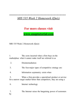 *******************************************************
MIS 535 Week 2 Homework (Quiz)
For more classes visit
www.snaptutorial.com
MIS 535 Week 2 Homework (Quiz)
1. The costs incurred when a firm buys on the
marketplace what it cannot make itself are referred to as
2. Disintermediation
3. The four major types of competitive strategy are:
4. Information asymmetry exists when
5. When a firm provides a specialized product or service
for a narrow target market better than competitors, they are using a
6. Internet technology
7. The Internet raises the bargaining power of customers
by
 