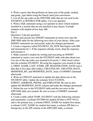 4. Write a query that that performs an inner join of the grade, student,
and grade_type tables using the Oracle inner join convention.
5. List all the zip codes in the ZIPCODE table that are not used in the
STUDENT or INSTRUCTOR tables. Use a set operator.
6. Write a SQL statement using a set operator to show which students
enrolled in a section that are not enrolled in any classes. Exclude
students with student id less than 300.
Part 2
Question ( 5 pts per question)
1. Write and execute two INSERT statements to insert rows into the
ZIPCODE table for the following two cities of your choice. After your
INSERT statements are successful, make the changes permanent.
2. Create a sequence called STUDENT_ID_NEW that begins with 900
and increments by 1. If the sequence already exists, drop the sequence
and recreate it.
3. Make yourself a student by writing and executing an INSERT
statement to insert a row into the STUDENT table with data about you.
Use one of the zip codes you inserted in Exercise 1. Only insert values
into the columns STUDENT_ID using the sequence you created in step
2, FIRST_NAME, LAST_NAME, ZIP, REGISTRATION_DATE (use a
date that is five days after today), CREATED_BY, CREATED_DATE,
MODIFIED_BY, and MODIFIED_DATE. Issue a COMMIT command
afterwards.
4. Write an UPDATE statement to update the data about you in the
STUDENT table. Update the columns SALUTATION,
STREET_ADDRESS, PHONE, and EMPLOYER. Be sure to also
update the MODIFIED_DATE column and make the changes permanent
5. Delete the row in the STUDENT table and the two rows in the
ZIPCODE table you created. Be sure to issue a COMMIT command
afterwards
6. Create a table called TEMP_STUDENT with the following columns
and constraints: a column STUDID for student ID that is NOT NULL
and is the primary key, a column FIRST_NAME for student first name;
a column LAST_NAME for student last name, a column ZIP that is a
foreign key to the ZIP column in the ZIPCODE table, a column
 