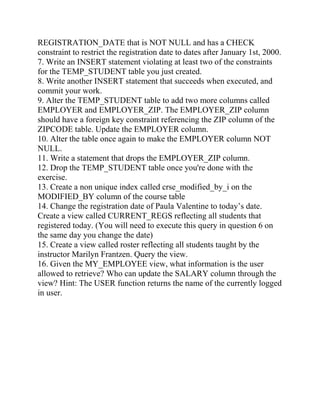 REGISTRATION_DATE that is NOT NULL and has a CHECK
constraint to restrict the registration date to dates after January 1st, 2000.
7. Write an INSERT statement violating at least two of the constraints
for the TEMP_STUDENT table you just created.
8. Write another INSERT statement that succeeds when executed, and
commit your work.
9. Alter the TEMP_STUDENT table to add two more columns called
EMPLOYER and EMPLOYER_ZIP. The EMPLOYER_ZIP column
should have a foreign key constraint referencing the ZIP column of the
ZIPCODE table. Update the EMPLOYER column.
10. Alter the table once again to make the EMPLOYER column NOT
NULL.
11. Write a statement that drops the EMPLOYER_ZIP column.
12. Drop the TEMP_STUDENT table once you're done with the
exercise.
13. Create a non unique index called crse_modified_by_i on the
MODIFIED_BY column of the course table
14. Change the registration date of Paula Valentine to today’s date.
Create a view called CURRENT_REGS reflecting all students that
registered today. (You will need to execute this query in question 6 on
the same day you change the date)
15. Create a view called roster reflecting all students taught by the
instructor Marilyn Frantzen. Query the view.
16. Given the MY_EMPLOYEE view, what information is the user
allowed to retrieve? Who can update the SALARY column through the
view? Hint: The USER function returns the name of the currently logged
in user.
 