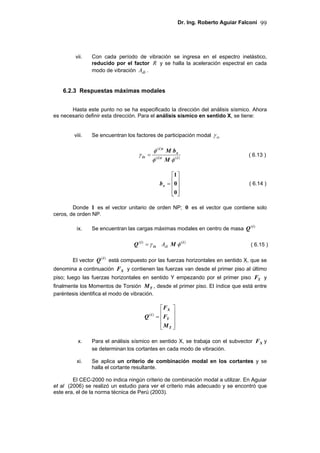 Dr. Ing. Roberto Aguiar Falconí 99
vii. Con cada período de vibración se ingresa en el espectro inelástico,
reducido por el factor R y se halla la aceleración espectral en cada
modo de vibración diA .
6.2.3 Respuestas máximas modales
Hasta este punto no se ha especificado la dirección del análisis sísmico. Ahora
es necesario definir esta dirección. Para el análisis sísmico en sentido X, se tiene:
viii. Se encuentran los factores de participación modal ixγ
)()(
)(
iti
x
ti
ix
M
bM
φφ
φ
γ =
⎥
⎥
⎥
⎦
⎤
⎢
⎢
⎢
⎣
⎡
=
0
0
1
xb
Donde 1 es el vector unitario de orden NP; 0 es el vector que contiene solo
ceros, de orden NP.
ix. Se encuentran las cargas máximas modales en centro de masa )(i
Q
ix
i
Q γ=)(
diA )(i
M φ
El vector )(i
Q está compuesto por las fuerzas horizontales en sentido X, que se
denomina a continuación XF y contienen las fuerzas van desde el primer piso al último
piso; luego las fuerzas horizontales en sentido Y empezando por el primer piso YF y
finalmente los Momentos de Torsión TM , desde el primer piso. El índice que está entre
paréntesis identifica el modo de vibración.
⎥
⎥
⎥
⎦
⎤
⎢
⎢
⎢
⎣
⎡
=
T
Y
X
i
M
F
F
Q )(
x. Para el análisis sísmico en sentido X, se trabaja con el subvector XF y
se determinan los cortantes en cada modo de vibración.
xi. Se aplica un criterio de combinación modal en los cortantes y se
halla el cortante resultante.
El CEC-2000 no indica ningún criterio de combinación modal a utilizar. En Aguiar
et al (2006) se realizó un estudio para ver el criterio más adecuado y se encontró que
este era, el de la norma técnica de Perú (2003).
( 6.13 )
( 6.15 )
( 6.14 )
 