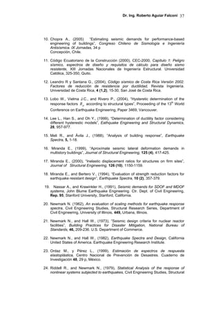 Dr. Ing. Roberto Aguiar Falconí 37
10. Chopra A., (2005) “Estimating seismic demands for performance-based
engineering of buildings”, Congreso Chileno de Sismología e Ingeniería
Antisísmica. IX Jornadas, 34 p
Concepción, Chile.
11. Código Ecuatoriano de la Construcción (2000), CEC-2000, Capítulo 1: Peligro
sísmico, espectros de diseño y requisitos de cálculo para diseño sismo
resistente, XIII Jornadas Nacionales de Ingeniería Estructural. Universidad
Católica, 325-350, Quito.
12. Leandro R y Santana G., (2004), Código sísmico de Costa Rica Versión 2002.
Factores de reducción de resistencia por ductilidad, Revista Ingeniería.
Universidad de Costa Rica, 4 (1,2), 15-30, San José de Costa Rica.
13. Lobo W., Vielma J.C., and Rivero P., (2004), “Hysteretic determination of the
response factors µR according to structural types”, Proceeding of the 13th
World
Conference on Earthquake Engineering, Paper 3469, Vancouver.
14. Lee L., Han S., and Oh Y., (1999), “Determination of ductility factor considering
different hysterestic models”, Eathquake Engineering and Structural Dynamics,
28, 957-977.
15. Meli R., and Ávila J., (1988), “Analysis of building response”, Earthquake
Spectra, 5, 1-18.
16. Miranda E., (1999), “Aproxímate seismic lateral deformation demands in
multistory buildings”, Journal of Structural Engineering, 125 (4), 417-425.
17. Miranda E., (2000), “Inelastic displacement ratios for structures on firm sites”,
Journal of Structural Engineering, 126 (10), 1150-1159.
18. Miranda E., and Bertero V., (1994), “Evaluation of strength reduction factors for
earthquake resistant design”, Earthquake Spectra, 10 (2), 357-379.
19. Nassar A., and Krawinkler H., (1991), Seismic demands for SDOF and MDOF
systems, John Blume Earthquake Engineering. Ctr. Dept. of Civil Engineering,
Rep. 95, Stanford University, Stanford, California.
20. Newmark N. (1962), An evaluation of scaling methods for earthquake response
spectra, Civil Engineering Studies, Structural Research Series, Department of
Civil Engineering, University of Illinois, 449, Urbana, Illinois.
21. Newmark N., and Hall W., (1973), “Seismic design criteria for nuclear reactor
facilities”, Building Practices for Disaster Mitigation, National Bureau of
Standards, 46, 209-236. U.S. Department of Commerce.
22. Newmark N., and Hall W., (1982), Earthquake Spectra and Design, California
United States of America. Earthquake Engineering Research Institute.
23. Ordaz M., y Pérez L., (1999), Estimación de espectros de respuesta
elastoplástica, Centro Nacional de Prevención de Desastres. Cuaderno de
Investigación 48, 29 p, México.
24. Riddell R., and Newmark N., (1979), Statistical Analysis of the response of
nonlinear systems subjected to earthquakes, Civil Engineering Studies, Structural
 