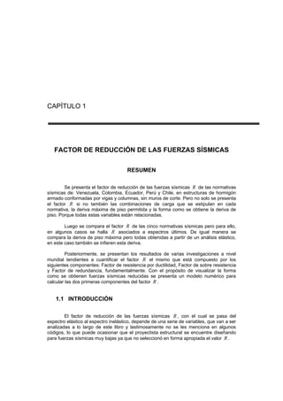 CAPÍTULO 1
FACTOR DE REDUCCIÓN DE LAS FUERZAS SÍSMICAS
RESUMEN
Se presenta el factor de reducción de las fuerzas sísmicas R de las normativas
sísmicas de: Venezuela, Colombia, Ecuador, Perú y Chile, en estructuras de hormigón
armado conformadas por vigas y columnas, sin muros de corte. Pero no solo se presenta
el factor R si no también las combinaciones de carga que se estipulan en cada
normativa, la deriva máxima de piso permitida y la forma como se obtiene la deriva de
piso. Porque todas estas variables están relacionadas.
Luego se compara el factor R de las cinco normativas sísmicas pero para ello,
en algunos casos se halla R asociados a espectros últimos. De igual manera se
compara la deriva de piso máxima pero todas obtenidas a partir de un análisis elástico,
en este caso también se infieren esta deriva.
Posteriormente, se presentan los resultados de varias investigaciones a nivel
mundial tendientes a cuantificar el factor R el mismo que está compuesto por los
siguientes componentes: Factor de resistencia por ductilidad, Factor de sobre resistencia
y Factor de redundancia, fundamentalmente. Con el propósito de visualizar la forma
como se obtienen fuerzas sísmicas reducidas se presenta un modelo numérico para
calcular las dos primeras componentes del factor R .
1.1 INTRODUCCIÓN
El factor de reducción de las fuerzas sísmicas R , con el cual se pasa del
espectro elástico al espectro inelástico, depende de una serie de variables, que van a ser
analizadas a lo largo de este libro y lastimosamente no se les menciona en algunos
códigos, lo que puede ocasionar que el proyectista estructural se encuentre diseñando
para fuerzas sísmicas muy bajas ya que no seleccionó en forma apropiada el valor R .
 