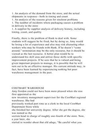 1. An analysis of the demand from the store, and the actual
shipments in response—both in timing and count
1. An analysis of the reasons given for stockout problems
1. The number of incidents where packaging causes a problem
in delivery to the store
1. A supplier by supplier analysis of delivery history, including
timing, count, and quality
Finally, there is the problem of Hank to deal with. Some
students will suggest he be fired, but by doing so, Amy would
be losing a lot of experience and also may risk alienating other
workers who may be friends with Hank. If he doesn’t “come
around,” termination may be the only recourse, but it should be
viewed as the last recourse. A better plan would be to
understand his skill area and utilize those skills with specific
improvement projects. If he sees that he is valued and being
given important projects to manage, it is possible that he will
turn out to be an effective manager. His current attitude may, in
fact, have been learned by experiencing nothing but poor
warehouse management in the past.
COSTMART WAREHOUSE
Amy Gordon could not have been more pleased when she was
first appointed as the
new inventory management supervisor for the CostMart regional
warehouse. She had
previously worked part time as a clerk in the local CostMart
Department Store while
she finished her university degree. After she got the degree, she
was named as the
section head in charge of roughly one-fourth of the store. Now,
a year later, she
started to wonder about that old adage, “Be careful what you
 
