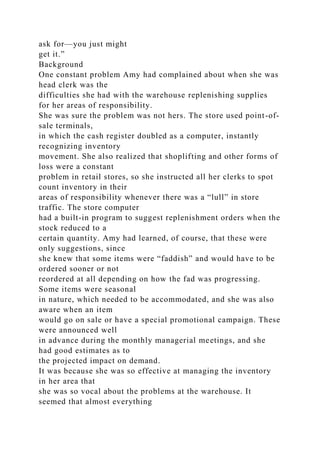 ask for—you just might
get it.”
Background
One constant problem Amy had complained about when she was
head clerk was the
difficulties she had with the warehouse replenishing supplies
for her areas of responsibility.
She was sure the problem was not hers. The store used point-of-
sale terminals,
in which the cash register doubled as a computer, instantly
recognizing inventory
movement. She also realized that shoplifting and other forms of
loss were a constant
problem in retail stores, so she instructed all her clerks to spot
count inventory in their
areas of responsibility whenever there was a “lull” in store
traffic. The store computer
had a built-in program to suggest replenishment orders when the
stock reduced to a
certain quantity. Amy had learned, of course, that these were
only suggestions, since
she knew that some items were “faddish” and would have to be
ordered sooner or not
reordered at all depending on how the fad was progressing.
Some items were seasonal
in nature, which needed to be accommodated, and she was also
aware when an item
would go on sale or have a special promotional campaign. These
were announced well
in advance during the monthly managerial meetings, and she
had good estimates as to
the projected impact on demand.
It was because she was so effective at managing the inventory
in her area that
she was so vocal about the problems at the warehouse. It
seemed that almost everything
 