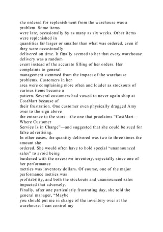 she ordered for replenishment from the warehouse was a
problem. Some items
were late, occasionally by as many as six weeks. Other items
were replenished in
quantities far larger or smaller than what was ordered, even if
they were occasionally
delivered on time. It finally seemed to her that every warehouse
delivery was a random
event instead of the accurate filling of her orders. Her
complaints to general
management stemmed from the impact of the warehouse
problems. Customers in her
area were complaining more often and louder as stockouts of
various items became a
pattern. Several customers had vowed to never again shop at
CostMart because of
their frustration. One customer even physically dragged Amy
over to the sign above
the entrance to the store—the one that proclaims “CostMart—
Where Customer
Service Is in Charge”—and suggested that she could be sued for
false advertising.
In other cases, the quantity delivered was two to three times the
amount she
ordered. She would often have to hold special “unannounced
sales” to avoid being
burdened with the excessive inventory, especially since one of
her performance
metrics was inventory dollars. Of course, one of the major
performance metrics was
profitability, and both the stockouts and unannounced sales
impacted that adversely.
Finally, after one particularly frustrating day, she told the
general manager, “Maybe
you should put me in charge of the inventory over at the
warehouse. I can control my
 