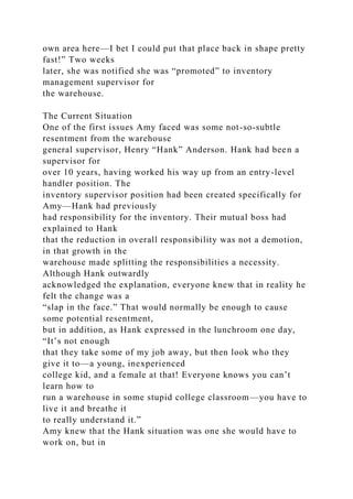 own area here—I bet I could put that place back in shape pretty
fast!” Two weeks
later, she was notified she was “promoted” to inventory
management supervisor for
the warehouse.
The Current Situation
One of the first issues Amy faced was some not-so-subtle
resentment from the warehouse
general supervisor, Henry “Hank” Anderson. Hank had been a
supervisor for
over 10 years, having worked his way up from an entry-level
handler position. The
inventory supervisor position had been created specifically for
Amy—Hank had previously
had responsibility for the inventory. Their mutual boss had
explained to Hank
that the reduction in overall responsibility was not a demotion,
in that growth in the
warehouse made splitting the responsibilities a necessity.
Although Hank outwardly
acknowledged the explanation, everyone knew that in reality he
felt the change was a
“slap in the face.” That would normally be enough to cause
some potential resentment,
but in addition, as Hank expressed in the lunchroom one day,
“It’s not enough
that they take some of my job away, but then look who they
give it to—a young, inexperienced
college kid, and a female at that! Everyone knows you can’t
learn how to
run a warehouse in some stupid college classroom—you have to
live it and breathe it
to really understand it.”
Amy knew that the Hank situation was one she would have to
work on, but in
 