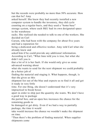 but the records were probably no more than 50% accurate. How
can that be? Amy
asked herself. She knew they had recently installed a new
computer system to handle the inventory, they did cycle
counting on a regular basis, and they used a “home base”
storage system, where each SKU had its own designated space
in the warehouse
racks. She realized she needed to talk to one of the workers. She
decided on Carl
Carson, who had been with the company for about five years
and had a reputation for
being a dedicated and effective worker. Amy told Carl what she
already knew and
asked him if he could provide any additional information.
According to Carl, “What Jane told you is true, but what she
didn’t tell you is
that a lot of it is her fault. If she would only give us some
advanced warning about
what she wants to send for the next shipment we could probably
do a better job of
finding the material and staging it. What happens, though, is
that she gives us this
shipment list out of the blue and expects us to find it all and get
it ready in very little
time. For one thing, she doesn’t understand that it’s very
impractical to break boxes
apart in order to ship just the quantity she wants. We don’t have
a good way to package
the partial box, and an open box increases the chance for the
remaining goods to
be damaged or get dirty. Even if we had a way to partially
package, the time it would
take would increase the chance we wouldn’t make the shipment
on time.
“Then there’s the problem of finding material. When supplier
shipments come
 