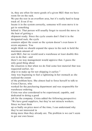 in, they are often for more goods of a given SKU than we have
room for on the rack.
We put the rest in an overflow area, but it’s really hard to keep
track of. Even if we
locate it in the system correctly, someone will soon move it to
get to something
behind it. That person will usually forget to record the move in
the heat of getting a
shipment ready. Since the cycle counts don’t find it in the
designated rack, the cycle
counters adjust the count so the system doesn’t even know it
exists anymore. You
might think we should expand the space in the rack to hold the
maximum amount of
each SKU, but we would need a warehouse at least double this
size to do that—and
there’s no way management would approve that. I guess the
only good thing about
the situation is that when we do find some lost material that was
requested earlier, we
ship it to make up for not shipping it earlier.”
Amy was beginning to feel a tightening in her stomach as she
realized the extent
of the problem here. She almost had to force herself to talk to
Crista Chavez, who
worked for the purchasing department and was responsible for
warehouse ordering.
Crista was also considered to be experienced, capable, and
dedicated to doing a good
job for the company. Crista added the following perspective:
“We have good suppliers, but they’re not miracle workers.
Since we beat them
up so badly on price most of the time, I can understand why
they’re not interested in
doing more than they already are. The problem is we can’t seem
to get our own house
 