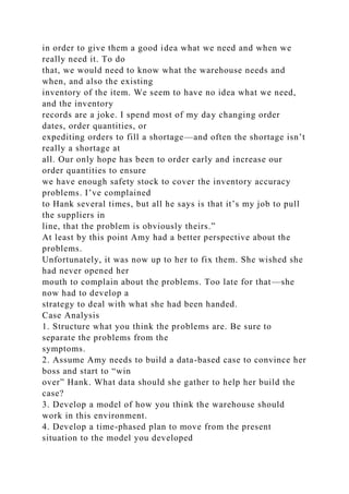 in order to give them a good idea what we need and when we
really need it. To do
that, we would need to know what the warehouse needs and
when, and also the existing
inventory of the item. We seem to have no idea what we need,
and the inventory
records are a joke. I spend most of my day changing order
dates, order quantities, or
expediting orders to fill a shortage—and often the shortage isn’t
really a shortage at
all. Our only hope has been to order early and increase our
order quantities to ensure
we have enough safety stock to cover the inventory accuracy
problems. I’ve complained
to Hank several times, but all he says is that it’s my job to pull
the suppliers in
line, that the problem is obviously theirs.”
At least by this point Amy had a better perspective about the
problems.
Unfortunately, it was now up to her to fix them. She wished she
had never opened her
mouth to complain about the problems. Too late for that—she
now had to develop a
strategy to deal with what she had been handed.
Case Analysis
1. Structure what you think the problems are. Be sure to
separate the problems from the
symptoms.
2. Assume Amy needs to build a data-based case to convince her
boss and start to “win
over” Hank. What data should she gather to help her build the
case?
3. Develop a model of how you think the warehouse should
work in this environment.
4. Develop a time-phased plan to move from the present
situation to the model you developed
 