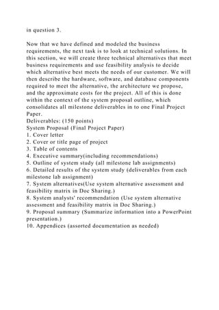 in question 3.
Now that we have defined and modeled the business
requirements, the next task is to look at technical solutions. In
this section, we will create three technical alternatives that meet
business requirements and use feasibility analysis to decide
which alternative best meets the needs of our customer. We will
then describe the hardware, software, and database components
required to meet the alternative, the architecture we propose,
and the approximate costs for the project. All of this is done
within the context of the system proposal outline, which
consolidates all milestone deliverables in to one Final Project
Paper.
Deliverables: (150 points)
System Proposal (Final Project Paper)
1. Cover letter
2. Cover or title page of project
3. Table of contents
4. Executive summary(including recommendations)
5. Outline of system study (all milestone lab assignments)
6. Detailed results of the system study (deliverables from each
milestone lab assignment)
7. System alternatives(Use system alternative assessment and
feasibility matrix in Doc Sharing.)
8. System analysts' recommendation (Use system alternative
assessment and feasibility matrix in Doc Sharing.)
9. Proposal summary (Summarize information into a PowerPoint
presentation.)
10. Appendices (assorted documentation as needed)
 