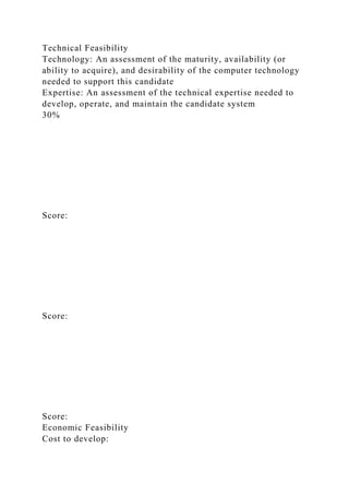 Technical Feasibility
Technology: An assessment of the maturity, availability (or
ability to acquire), and desirability of the computer technology
needed to support this candidate
Expertise: An assessment of the technical expertise needed to
develop, operate, and maintain the candidate system
30%
Score:
Score:
Score:
Economic Feasibility
Cost to develop:
 