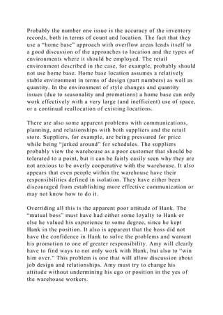 Probably the number one issue is the accuracy of the inventory
records, both in terms of count and location. The fact that they
use a “home base” approach with overflow areas lends itself to
a good discussion of the approaches to location and the types of
environments where it should be employed. The retail
environment described in the case, for example, probably should
not use home base. Home base location assumes a relatively
stable environment in terms of design (part numbers) as well as
quantity. In the environment of style changes and quantity
issues (due to seasonality and promotions) a home base can only
work effectively with a very large (and inefficient) use of space,
or a continual reallocation of existing locations.
There are also some apparent problems with communications,
planning, and relationships with both suppliers and the retail
store. Suppliers, for example, are being pressured for price
while being “jerked around” for schedules. The suppliers
probably view the warehouse as a poor customer that should be
tolerated to a point, but it can be fairly easily seen why they are
not anxious to be overly cooperative with the warehouse. It also
appears that even people within the warehouse have their
responsibilities defined in isolation. They have either been
discouraged from establishing more effective communication or
may not know how to do it.
Overriding all this is the apparent poor attitude of Hank. The
“mutual boss” must have had either some loyalty to Hank or
else he valued his experience to some degree, since he kept
Hank in the position. It also is apparent that the boss did not
have the confidence in Hank to solve the problems and warrant
his promotion to one of greater responsibility. Amy will clearly
have to find ways to not only work with Hank, but also to “win
him over.” This problem is one that will allow discussion about
job design and relationships. Amy must try to change his
attitude without undermining his ego or position in the yes of
the warehouse workers.
 