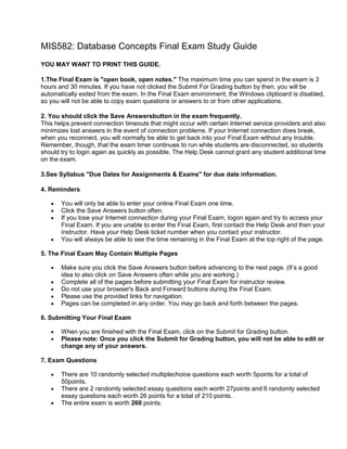 MIS582: Database Concepts Final Exam Study Guide
YOU MAY WANT TO PRINT THIS GUIDE.

1.The Final Exam is "open book, open notes." The maximum time you can spend in the exam is 3
hours and 30 minutes. If you have not clicked the Submit For Grading button by then, you will be
automatically exited from the exam. In the Final Exam environment, the Windows clipboard is disabled,
so you will not be able to copy exam questions or answers to or from other applications.

2. You should click the Save Answersbutton in the exam frequently.
This helps prevent connection timeouts that might occur with certain Internet service providers and also
minimizes lost answers in the event of connection problems. If your Internet connection does break,
when you reconnect, you will normally be able to get back into your Final Exam without any trouble.
Remember, though, that the exam timer continues to run while students are disconnected, so students
should try to login again as quickly as possible. The Help Desk cannot grant any student additional time
on the exam.

3.See Syllabus "Due Dates for Assignments & Exams" for due date information.

4. Reminders

       You will only be able to enter your online Final Exam one time.
       Click the Save Answers button often.
       If you lose your Internet connection during your Final Exam, logon again and try to access your
       Final Exam. If you are unable to enter the Final Exam, first contact the Help Desk and then your
       instructor. Have your Help Desk ticket number when you contact your instructor.
       You will always be able to see the time remaining in the Final Exam at the top right of the page.

5. The Final Exam May Contain Multiple Pages

       Make sure you click the Save Answers button before advancing to the next page. (It’s a good
       idea to also click on Save Answers often while you are working.)
       Complete all of the pages before submitting your Final Exam for instructor review.
       Do not use your browser's Back and Forward buttons during the Final Exam.
       Please use the provided links for navigation.
       Pages can be completed in any order. You may go back and forth between the pages.

6. Submitting Your Final Exam

       When you are finished with the Final Exam, click on the Submit for Grading button.
       Please note: Once you click the Submit for Grading button, you will not be able to edit or
       change any of your answers.

7. Exam Questions

       There are 10 randomly selected multiplechoice questions each worth 5points for a total of
       50points.
       There are 2 randomly selected essay questions each worth 27points and 6 randomly selected
       essay questions each worth 26 points for a total of 210 points.
       The entire exam is worth 260 points.
 