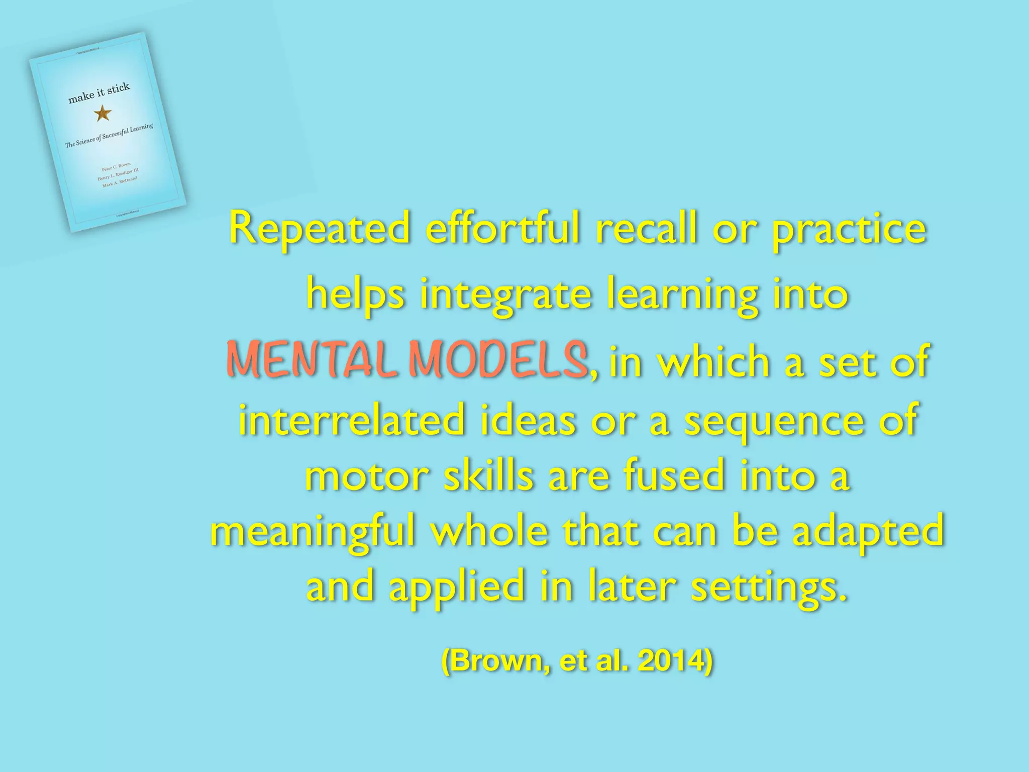 Repeated effortful recall or practice
helps integrate learning into
MENTAL MODELS, in which a set of
interrelated ideas or a sequence of
motor skills are fused into a
meaningful whole that can be adapted
and applied in later settings.
(Brown, et al. 2014)
 