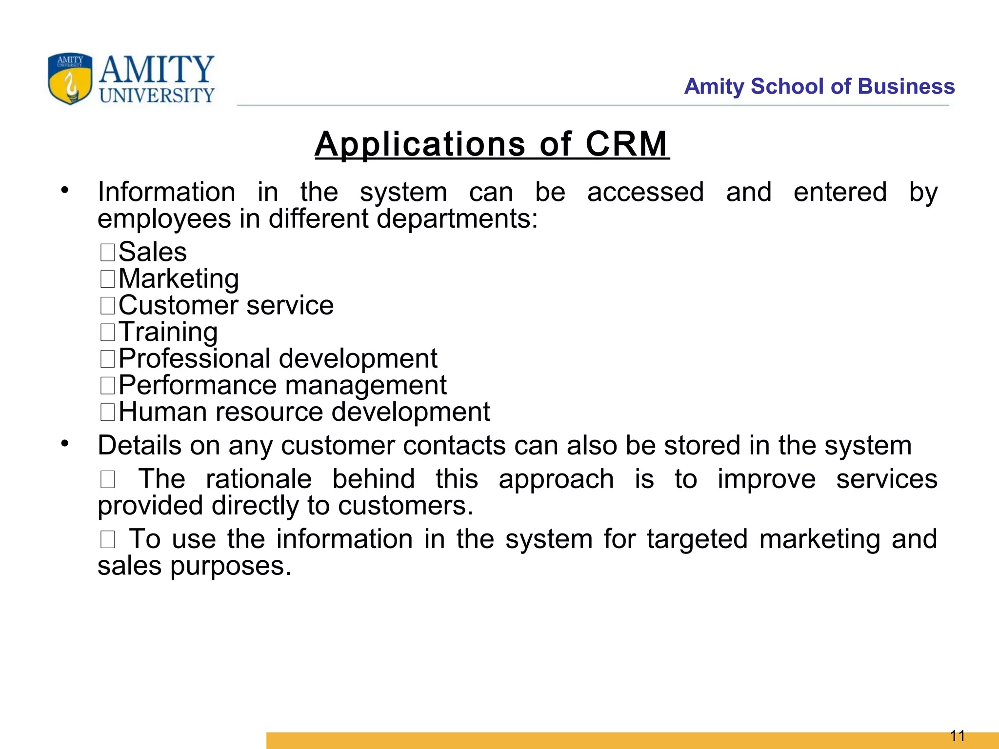Amity School of Business

                   Applications of CRM
• Information in the system can be accessed and entered by
  employees in different departments:
  Sales
  Marketing
  Customer service
  Training
  Professional development
  Performance management
  Human resource development
• Details on any customer contacts can also be stored in the system
   The rationale behind this approach is to improve services
  provided directly to customers.
   To use the information in the system for targeted marketing and
  sales purposes.




                                                                      11
 