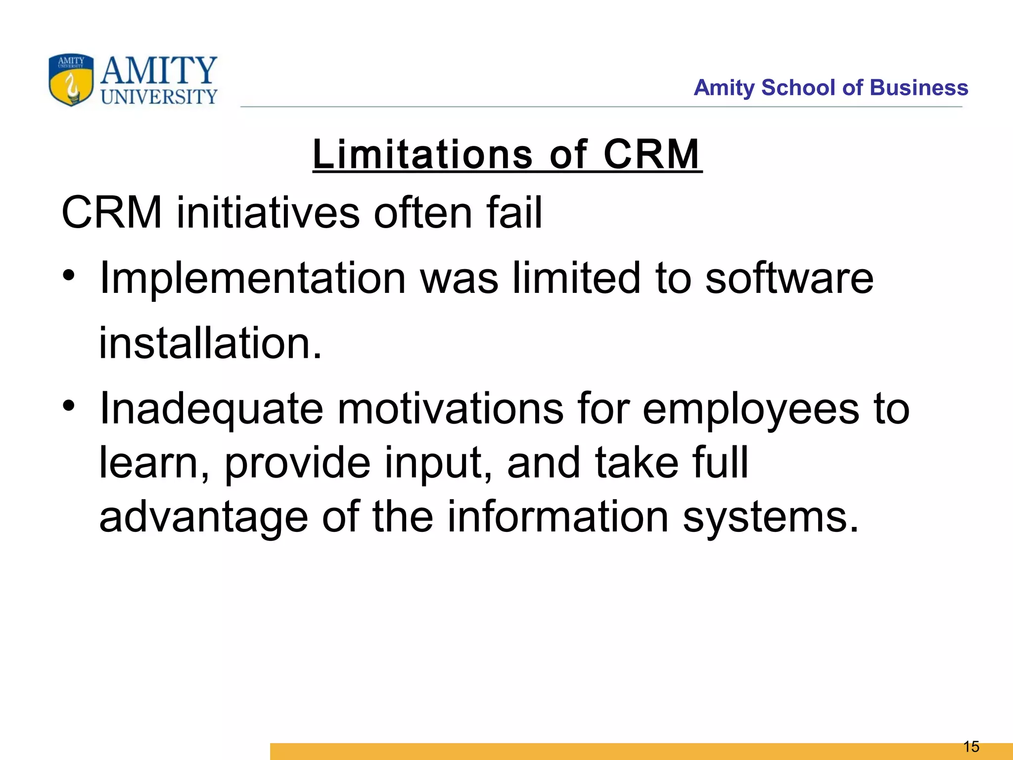 Amity School of Business


            Limitations of CRM
CRM initiatives often fail
• Implementation was limited to software
  installation.
• Inadequate motivations for employees to
  learn, provide input, and take full
  advantage of the information systems.



                                                     15
 