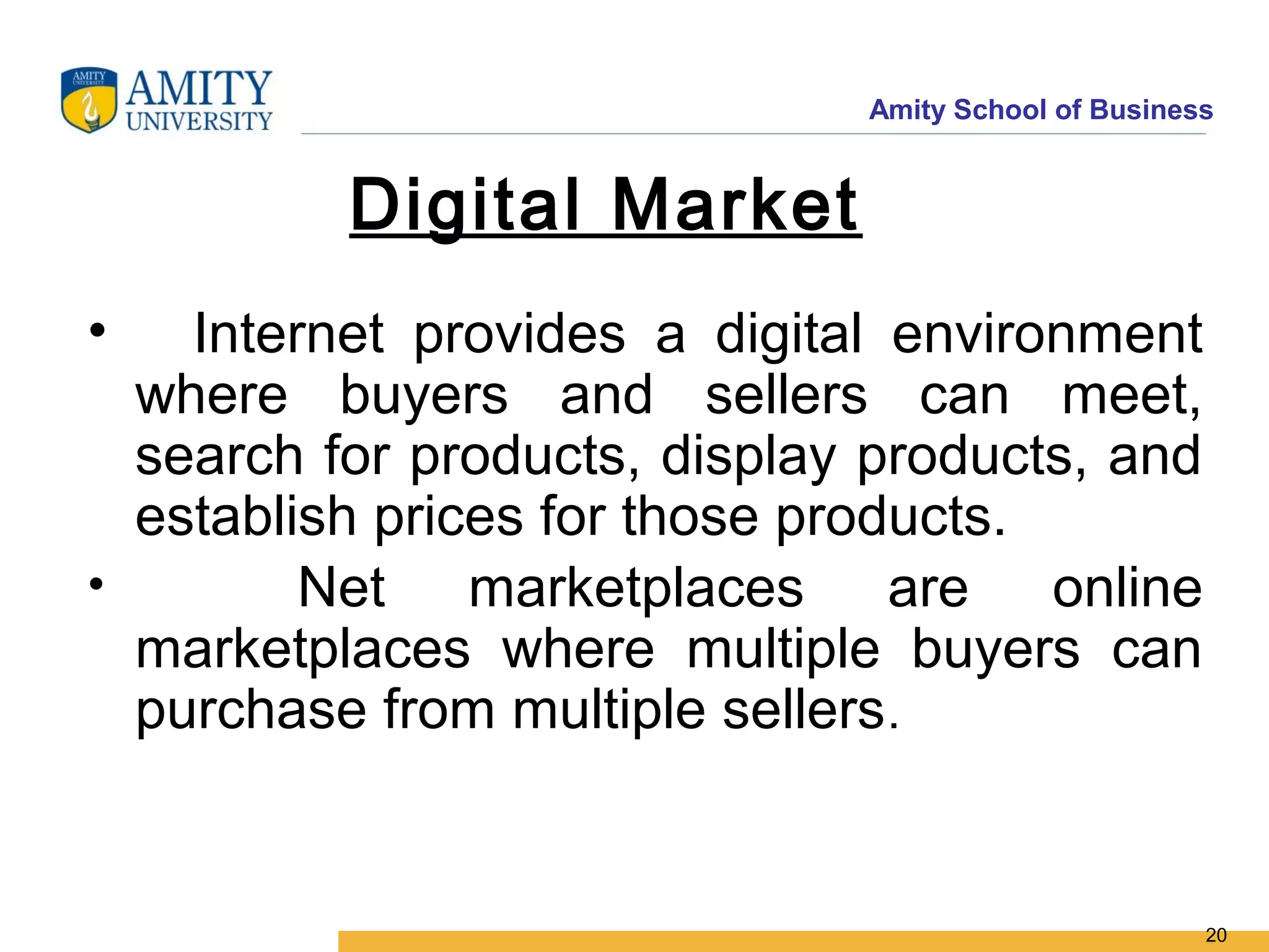 Amity School of Business


          Digital Market
•   Internet provides a digital environment
  where buyers and sellers can meet,
  search for products, display products, and
  establish prices for those products.
•        Net marketplaces are online
  marketplaces where multiple buyers can
  purchase from multiple sellers.


                                                     20
 