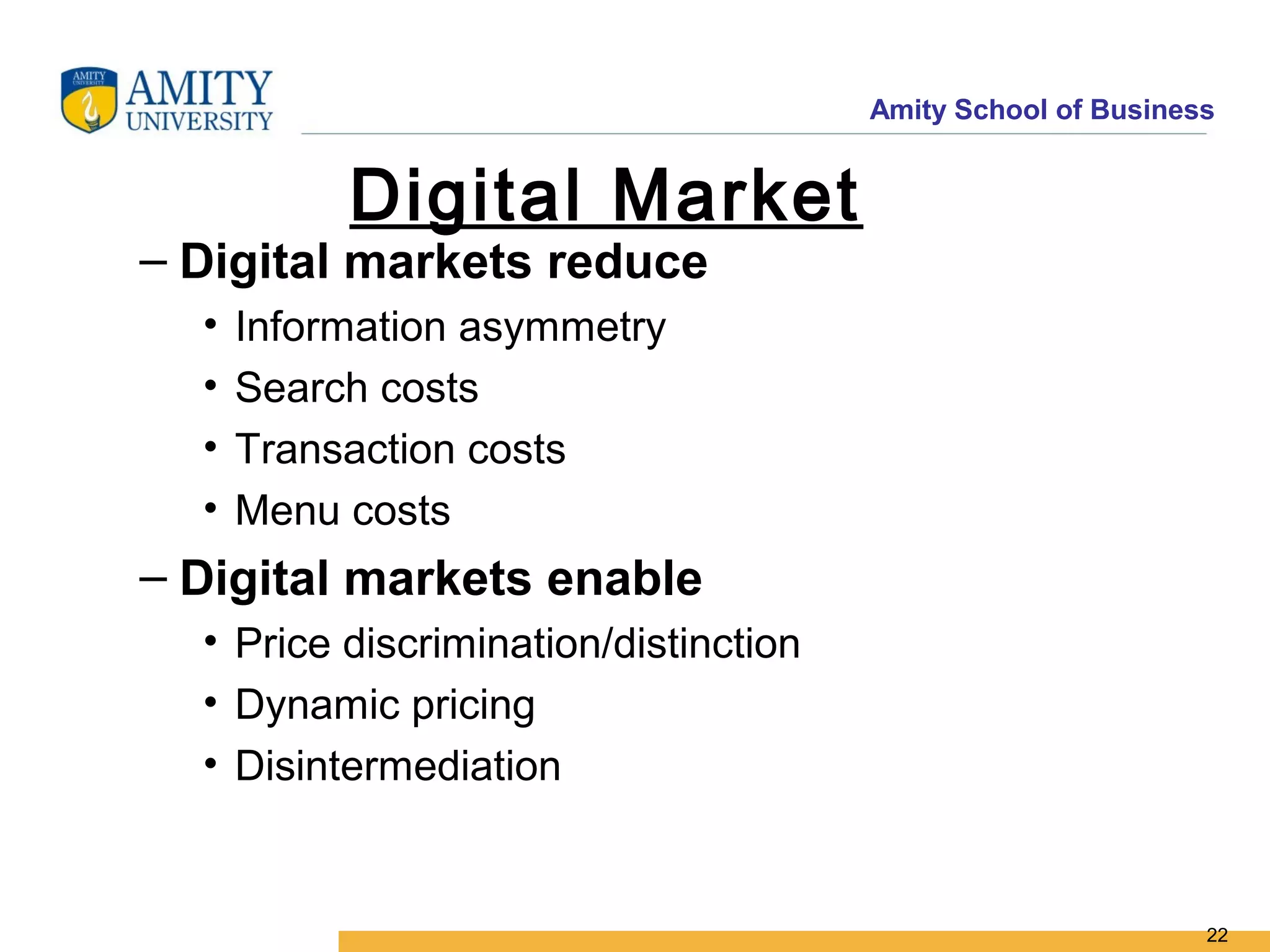 Amity School of Business


           Digital Market
– Digital markets reduce
  •   Information asymmetry
  •   Search costs
  •   Transaction costs
  •   Menu costs
– Digital markets enable
  • Price discrimination/distinction
  • Dynamic pricing
  • Disintermediation


                                                              22
 