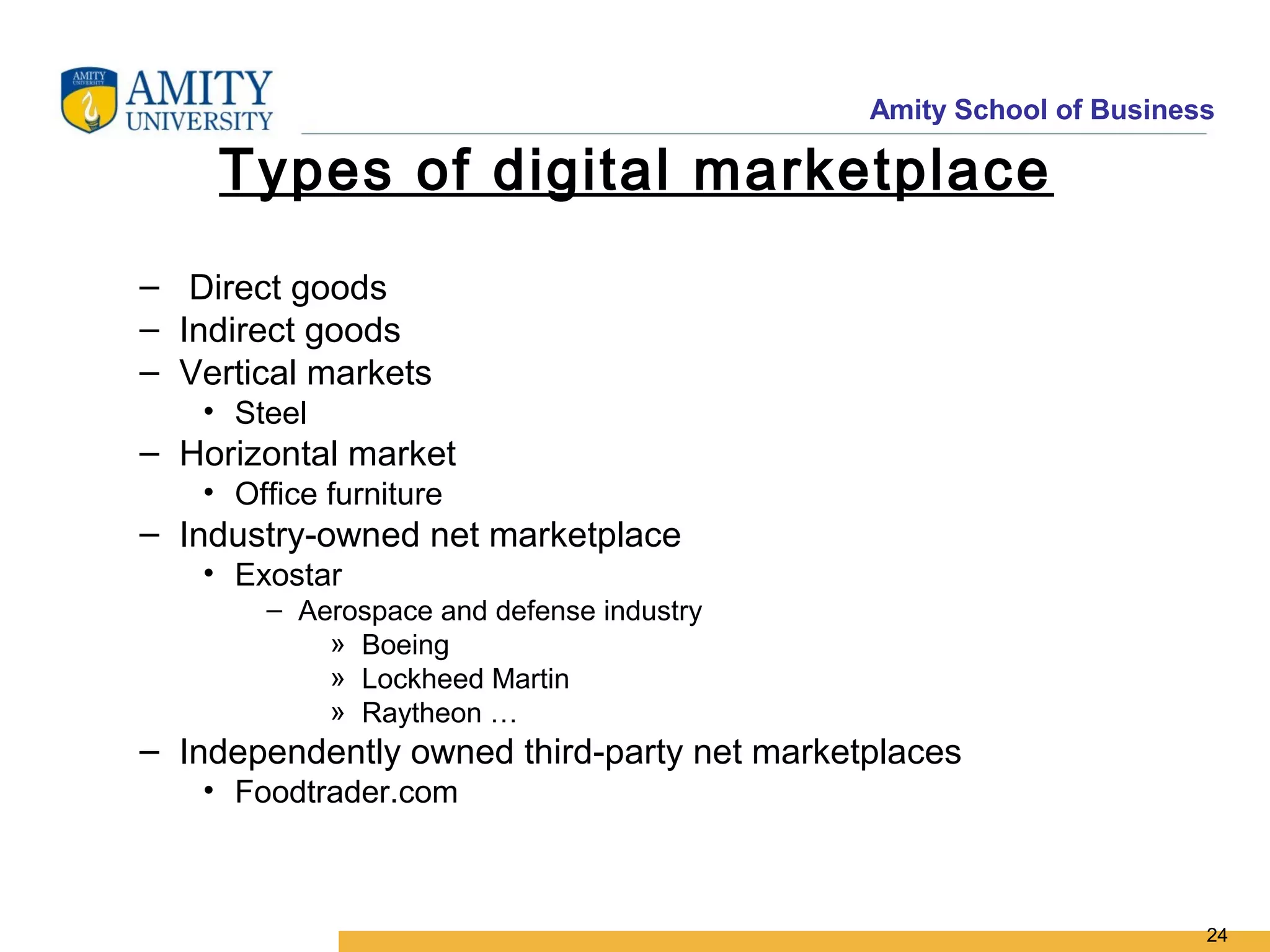 Amity School of Business

    Types of digital marketplace
– Direct goods
– Indirect goods
– Vertical markets
   • Steel
– Horizontal market
   • Office furniture
– Industry-owned net marketplace
   • Exostar
       – Aerospace and defense industry
           » Boeing
           » Lockheed Martin
           » Raytheon …
– Independently owned third-party net marketplaces
   • Foodtrader.com



                                                                   24
 