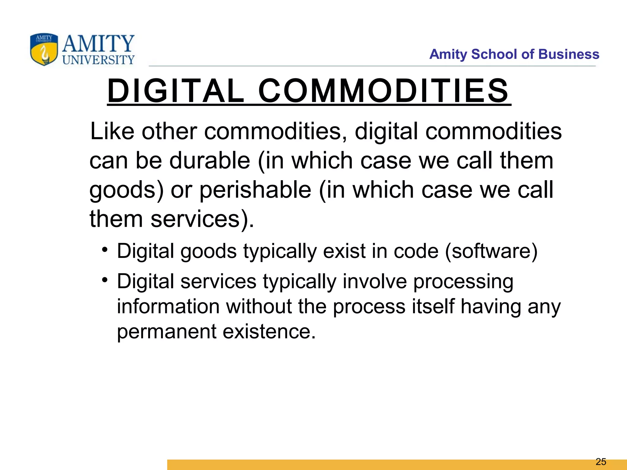 Amity School of Business


 DIGITAL COMMODITIES
Like other commodities, digital commodities
can be durable (in which case we call them
goods) or perishable (in which case we call
them services).
 • Digital goods typically exist in code (software)
 • Digital services typically involve processing
   information without the process itself having any
   permanent existence.




                                                            25
 