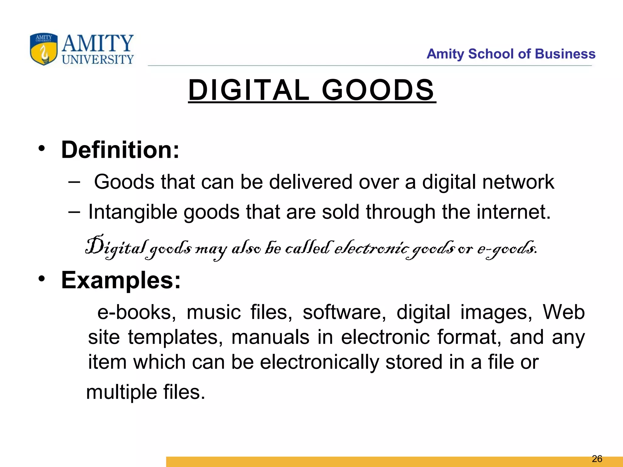 Amity School of Business

                   DIGITAL GOODS

• Definition:
    – Goods that can be delivered over a digital network
    – Intangible goods that are sold through the internet.
    Digital goods may also be called electronic goods or e-goods.
• Examples:
        e-books, music files, software, digital images, Web
      site templates, manuals in electronic format, and any
      item which can be electronically stored in a file or
      multiple files.


                                                                         26
 