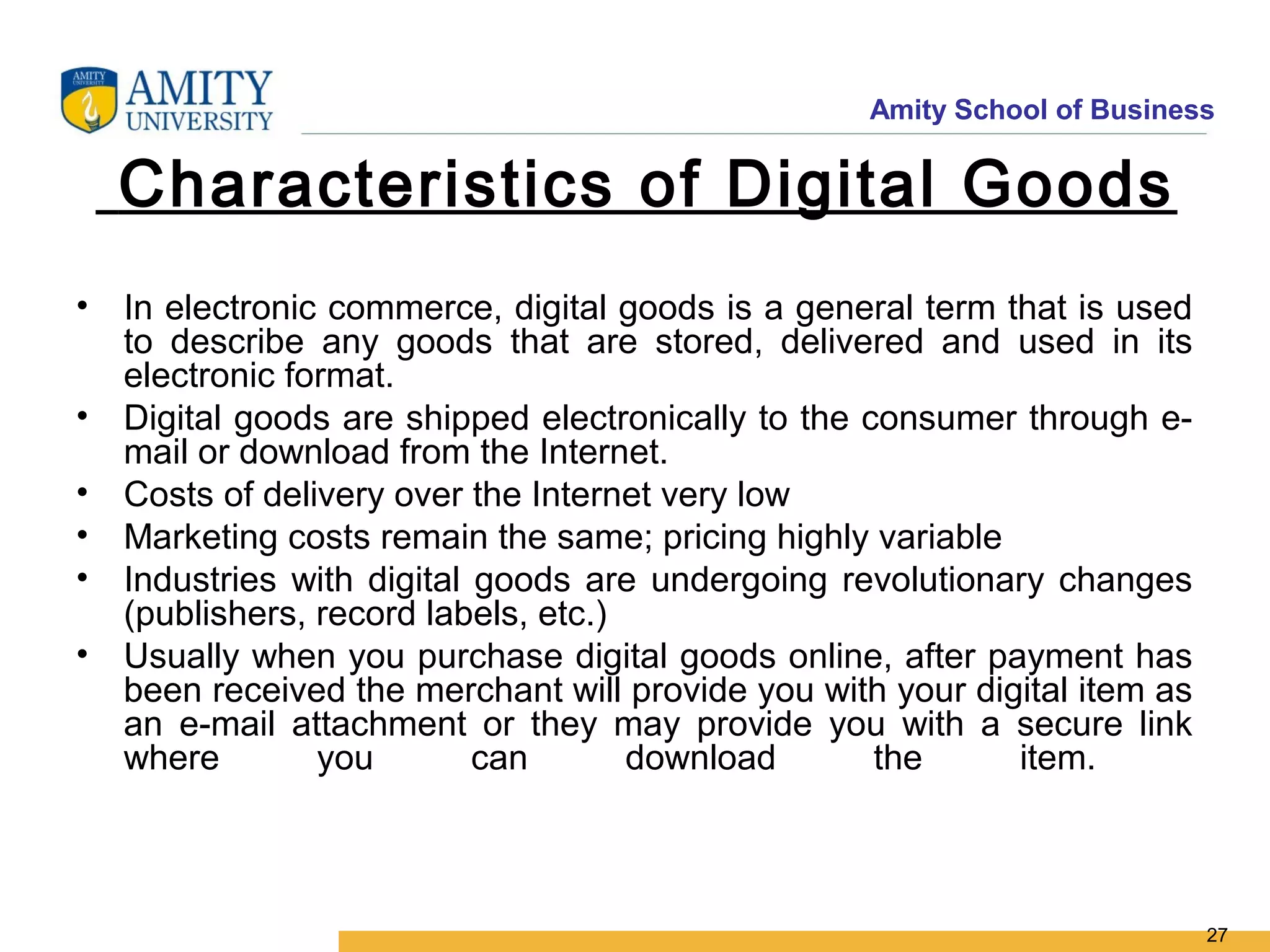 Amity School of Business


  Characteristics of Digital Goods
• In electronic commerce, digital goods is a general term that is used
  to describe any goods that are stored, delivered and used in its
  electronic format.
• Digital goods are shipped electronically to the consumer through e-
  mail or download from the Internet.
• Costs of delivery over the Internet very low
• Marketing costs remain the same; pricing highly variable
• Industries with digital goods are undergoing revolutionary changes
  (publishers, record labels, etc.)
• Usually when you purchase digital goods online, after payment has
  been received the merchant will provide you with your digital item as
  an e-mail attachment or they may provide you with a secure link
  where        you        can       download       the     item.



                                                                          27
 