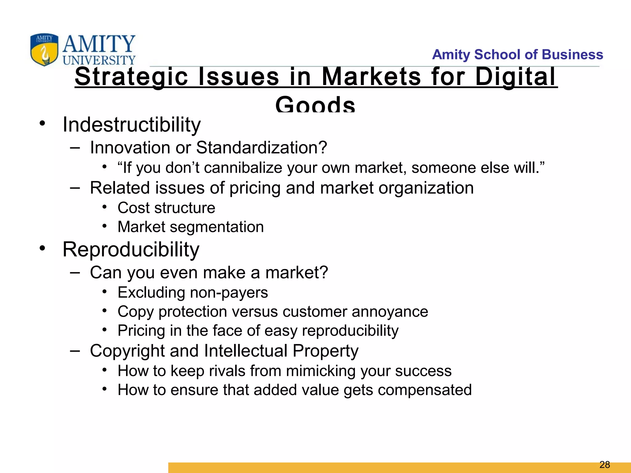 Amity School of Business
    Strategic Issues in Markets for Digital
                    Goods
• Indestructibility
   – Innovation or Standardization?
       • “If you don’t cannibalize your own market, someone else will.”
   – Related issues of pricing and market organization
       • Cost structure
       • Market segmentation
• Reproducibility
   – Can you even make a market?
       • Excluding non-payers
       • Copy protection versus customer annoyance
       • Pricing in the face of easy reproducibility
   – Copyright and Intellectual Property
       • How to keep rivals from mimicking your success
       • How to ensure that added value gets compensated



                                                                              28
 