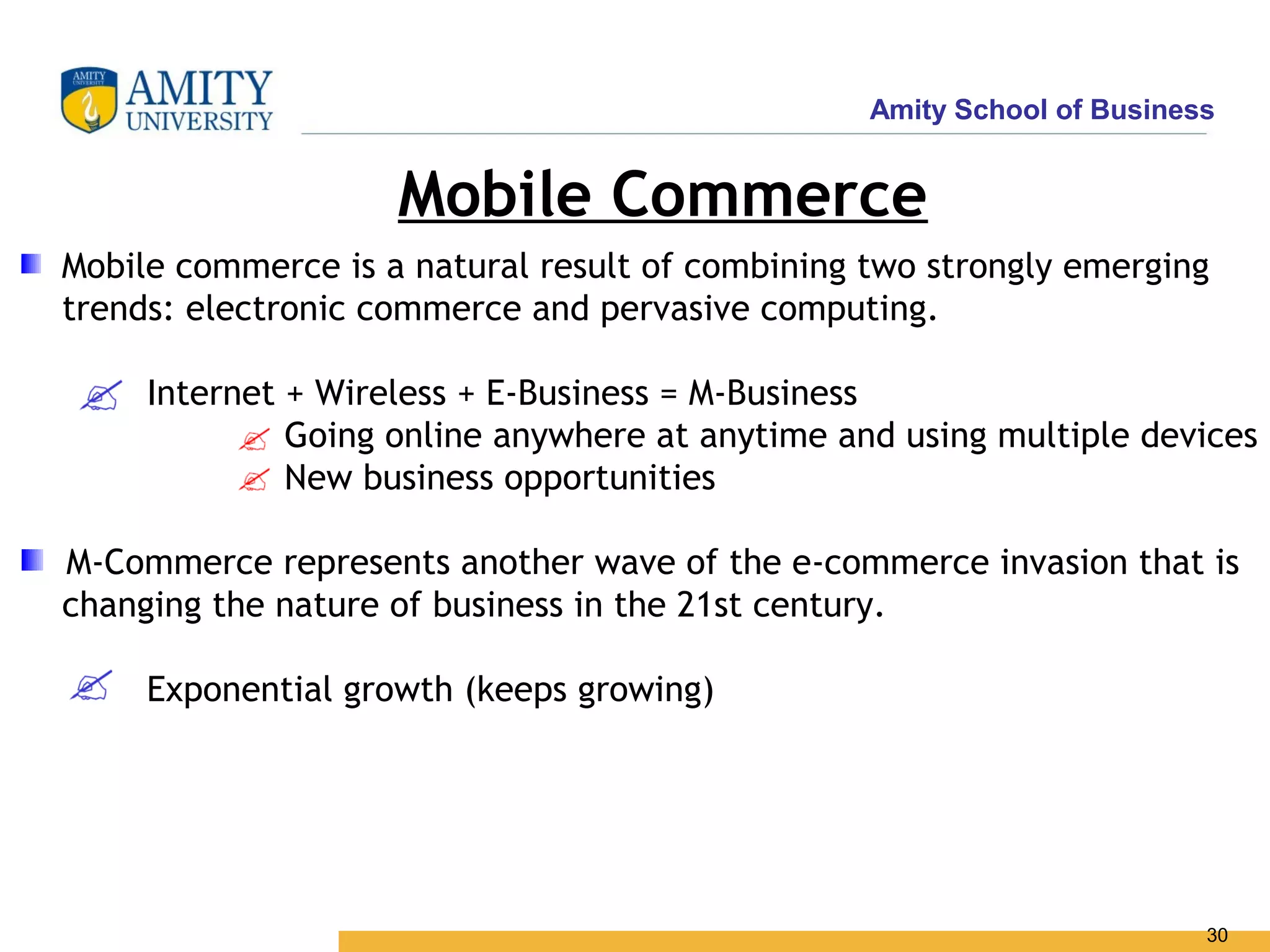 Amity School of Business


                    Mobile Commerce
Mobile commerce is a natural result of combining two strongly emerging
trends: electronic commerce and pervasive computing.

     Internet + Wireless + E-Business = M-Business
              Going online anywhere at anytime and using multiple devices
              New business opportunities

M-Commerce represents another wave of the e-commerce invasion that is
changing the nature of business in the 21st century.

     Exponential growth (keeps growing)




                                                                        30
 