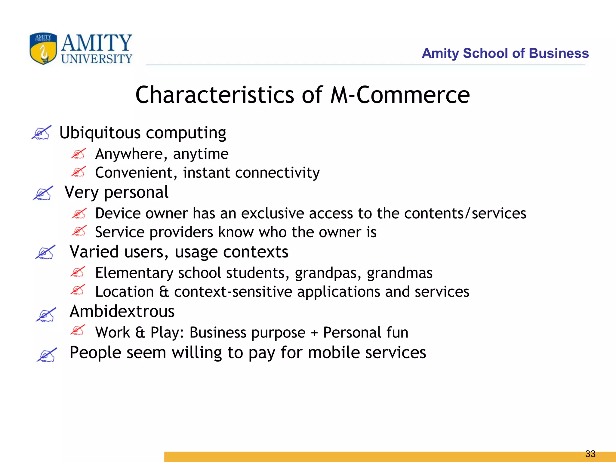 Amity School of Business


         Characteristics of M-Commerce
Ubiquitous computing
    Anywhere, anytime
    Convenient, instant connectivity
Very personal
    Device owner has an exclusive access to the contents/services
    Service providers know who the owner is
 Varied users, usage contexts
    Elementary school students, grandpas, grandmas
    Location & context-sensitive applications and services
 Ambidextrous
    Work & Play: Business purpose + Personal fun
 People seem willing to pay for mobile services




                                                                          33
 
