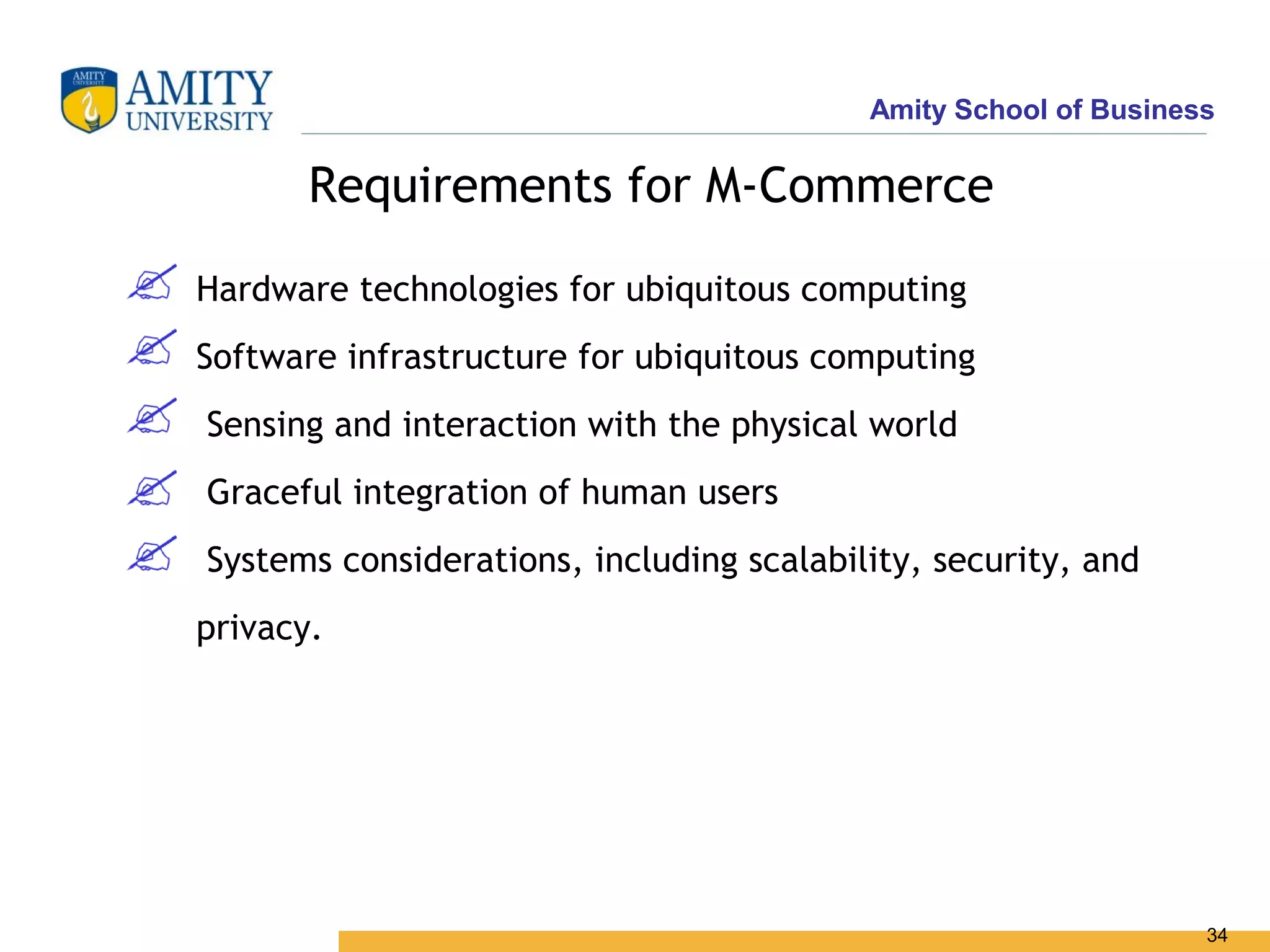Amity School of Business

       Requirements for M-Commerce

Hardware technologies for ubiquitous computing
Software infrastructure for ubiquitous computing
Sensing and interaction with the physical world
Graceful integration of human users
Systems considerations, including scalability, security, and
privacy.




                                                                 34
 