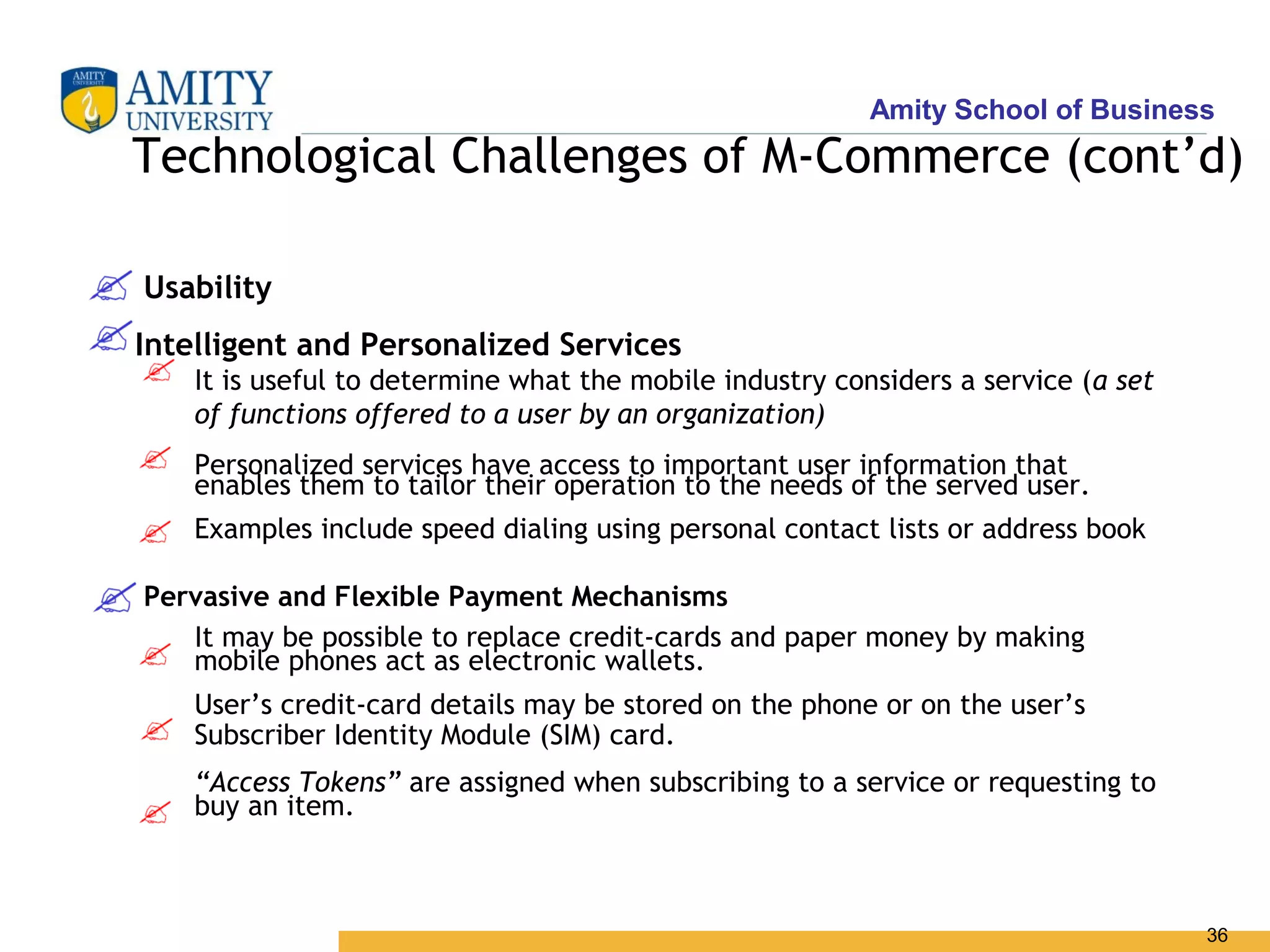 Amity School of Business
Technological Challenges of M-Commerce (cont’d)

Usability
Intelligent and Personalized Services
    It is useful to determine what the mobile industry considers a service (a set
    of functions offered to a user by an organization)
    Personalized services have access to important user information that
    enables them to tailor their operation to the needs of the served user.
    Examples include speed dialing using personal contact lists or address book

Pervasive and Flexible Payment Mechanisms
   It may be possible to replace credit-cards and paper money by making
   mobile phones act as electronic wallets.
    User’s credit-card details may be stored on the phone or on the user’s
    Subscriber Identity Module (SIM) card.
    “Access Tokens” are assigned when subscribing to a service or requesting to
    buy an item.



                                                                                    36
 