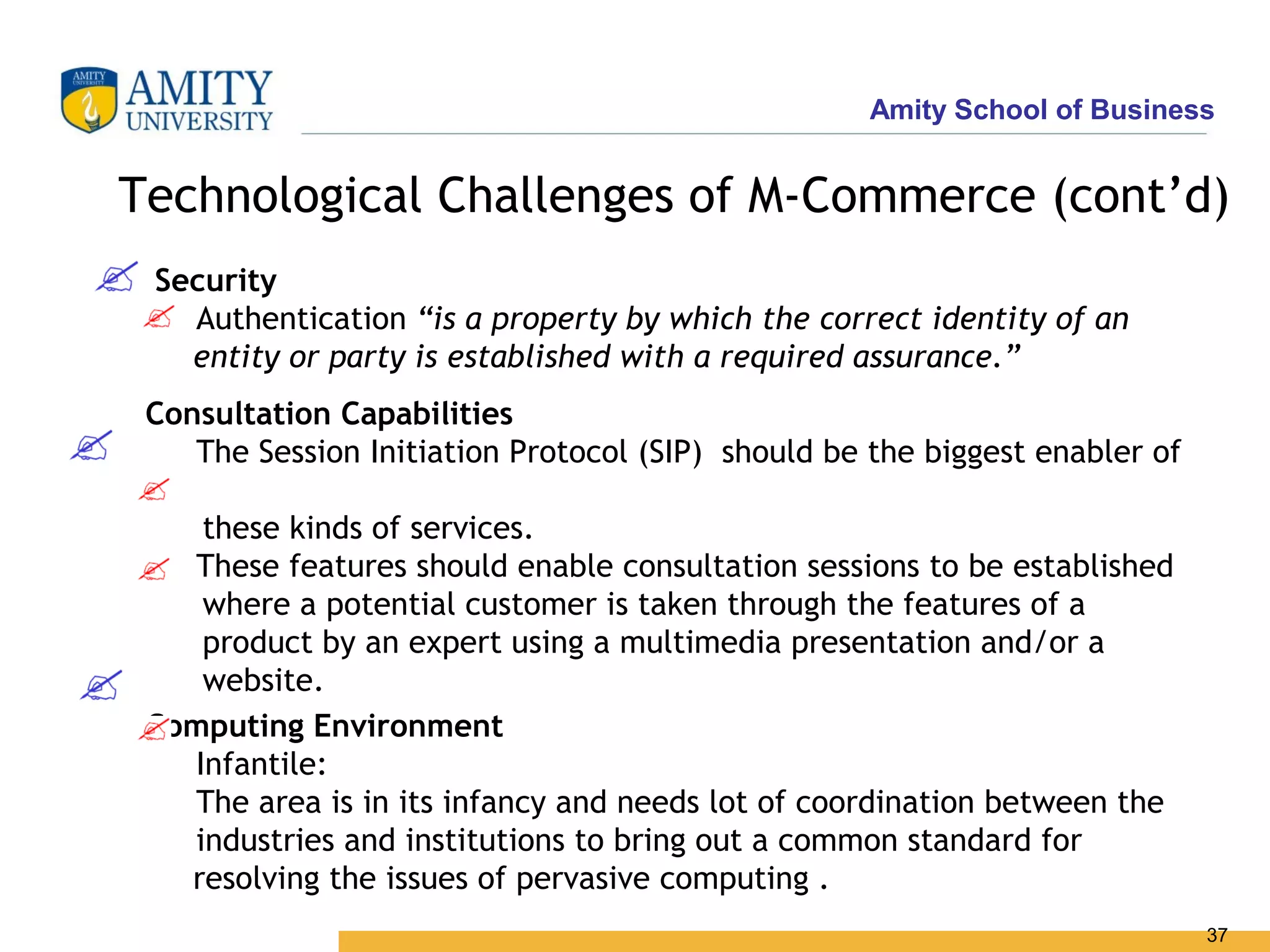 Amity School of Business


Technological Challenges of M-Commerce (cont’d)
 Security
   Authentication “is a property by which the correct identity of an
   entity or party is established with a required assurance.”
 Consultation Capabilities
    The Session Initiation Protocol (SIP) should be the biggest enabler of

    these kinds of services.
   These features should enable consultation sessions to be established
    where a potential customer is taken through the features of a
    product by an expert using a multimedia presentation and/or a
    website.
 Computing Environment
   Infantile:
   The area is in its infancy and needs lot of coordination between the
   industries and institutions to bring out a common standard for
   resolving the issues of pervasive computing .
                                                                             37
 