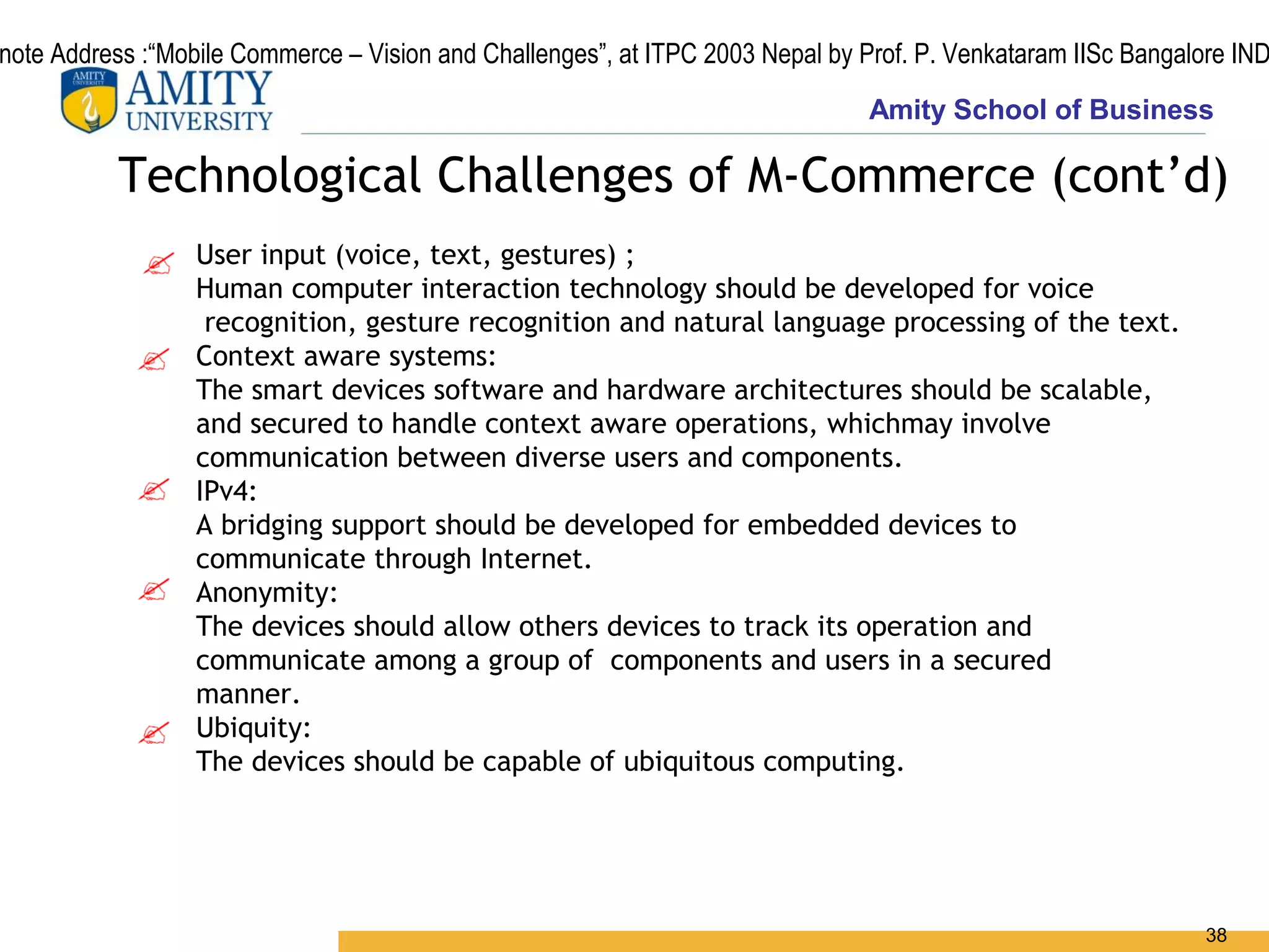 note Address :“Mobile Commerce – Vision and Challenges”, at ITPC 2003 Nepal by Prof. P. Venkataram IISc Bangalore IND
                                                                                Amity School of Business

          Technological Challenges of M-Commerce (cont’d)
                  User input (voice, text, gestures) ;
                  Human computer interaction technology should be developed for voice
                   recognition, gesture recognition and natural language processing of the text.
                  Context aware systems:
                  The smart devices software and hardware architectures should be scalable,
                  and secured to handle context aware operations, whichmay involve
                  communication between diverse users and components.
                  IPv4:
                  A bridging support should be developed for embedded devices to
                  communicate through Internet.
                  Anonymity:
                  The devices should allow others devices to track its operation and
                  communicate among a group of components and users in a secured
                  manner.
                  Ubiquity:
                  The devices should be capable of ubiquitous computing.




                                                                                                               38
 