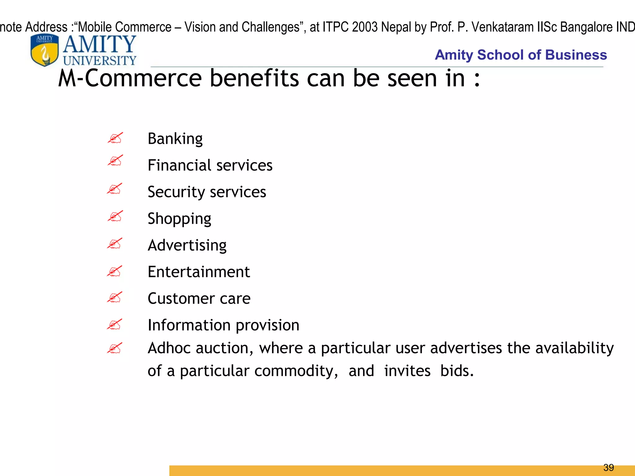 note Address :“Mobile Commerce – Vision and Challenges”, at ITPC 2003 Nepal by Prof. P. Venkataram IISc Bangalore IND
                                                                                Amity School of Business
          M-Commerce benefits can be seen in :

                           Banking
                           Financial services
                           Security services
                           Shopping
                           Advertising
                           Entertainment
                           Customer care
                           Information provision
                           Adhoc auction, where a particular user advertises the availability
                           of a particular commodity, and invites bids.




                                                                                                               39
 