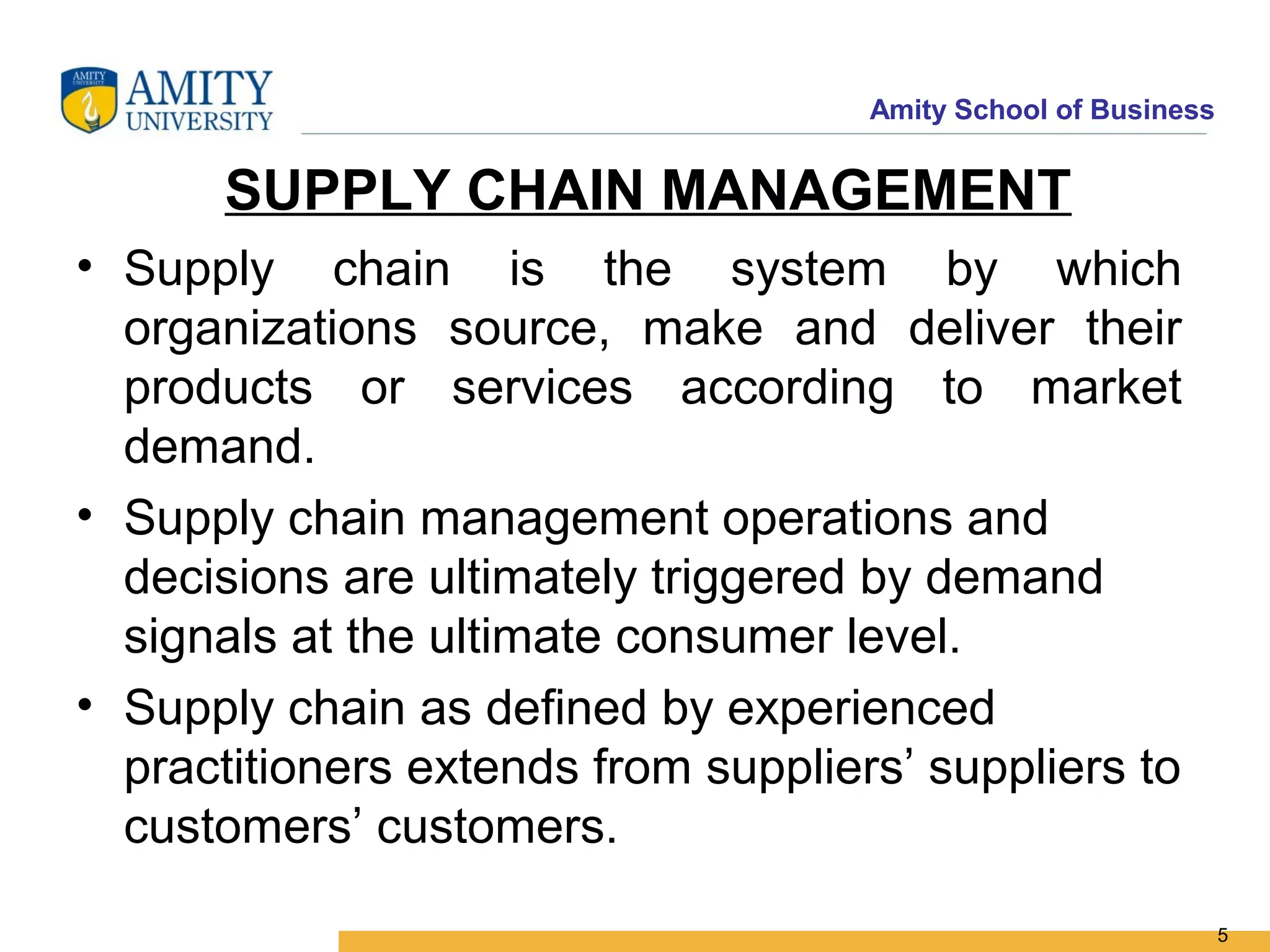 Amity School of Business


      SUPPLY CHAIN MANAGEMENT
• Supply chain is the system by which
  organizations source, make and deliver their
  products or services according to market
  demand.
• Supply chain management operations and
  decisions are ultimately triggered by demand
  signals at the ultimate consumer level.
• Supply chain as defined by experienced
  practitioners extends from suppliers’ suppliers to
  customers’ customers.

                                                                5
 