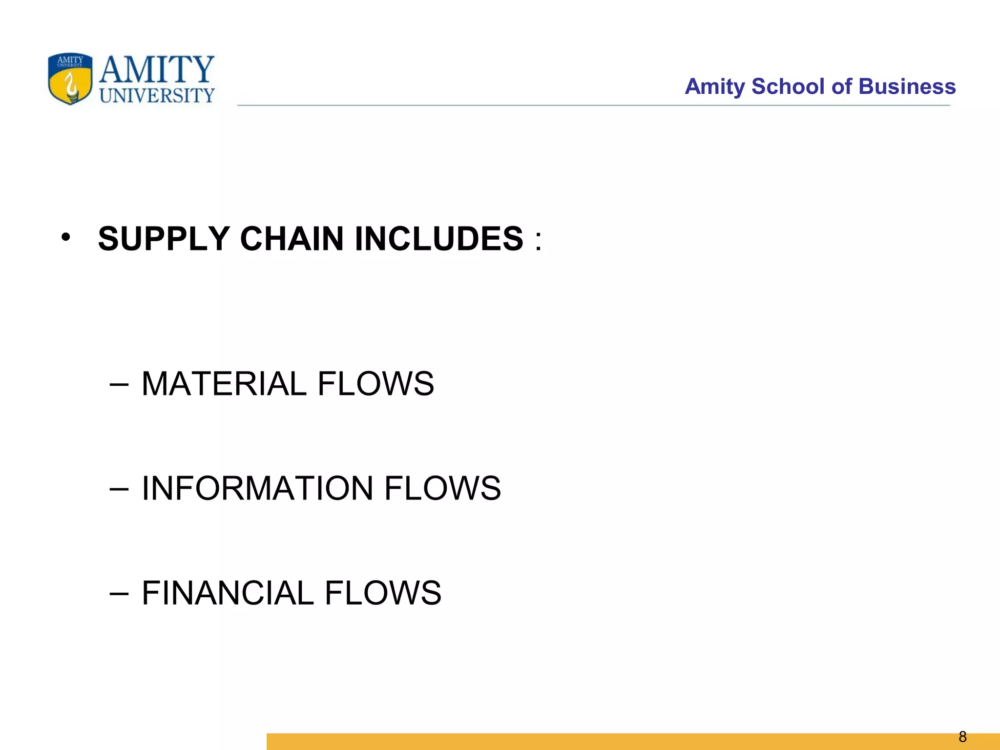 Amity School of Business




• SUPPLY CHAIN INCLUDES :



  – MATERIAL FLOWS


  – INFORMATION FLOWS


  – FINANCIAL FLOWS



                                                       8
 
