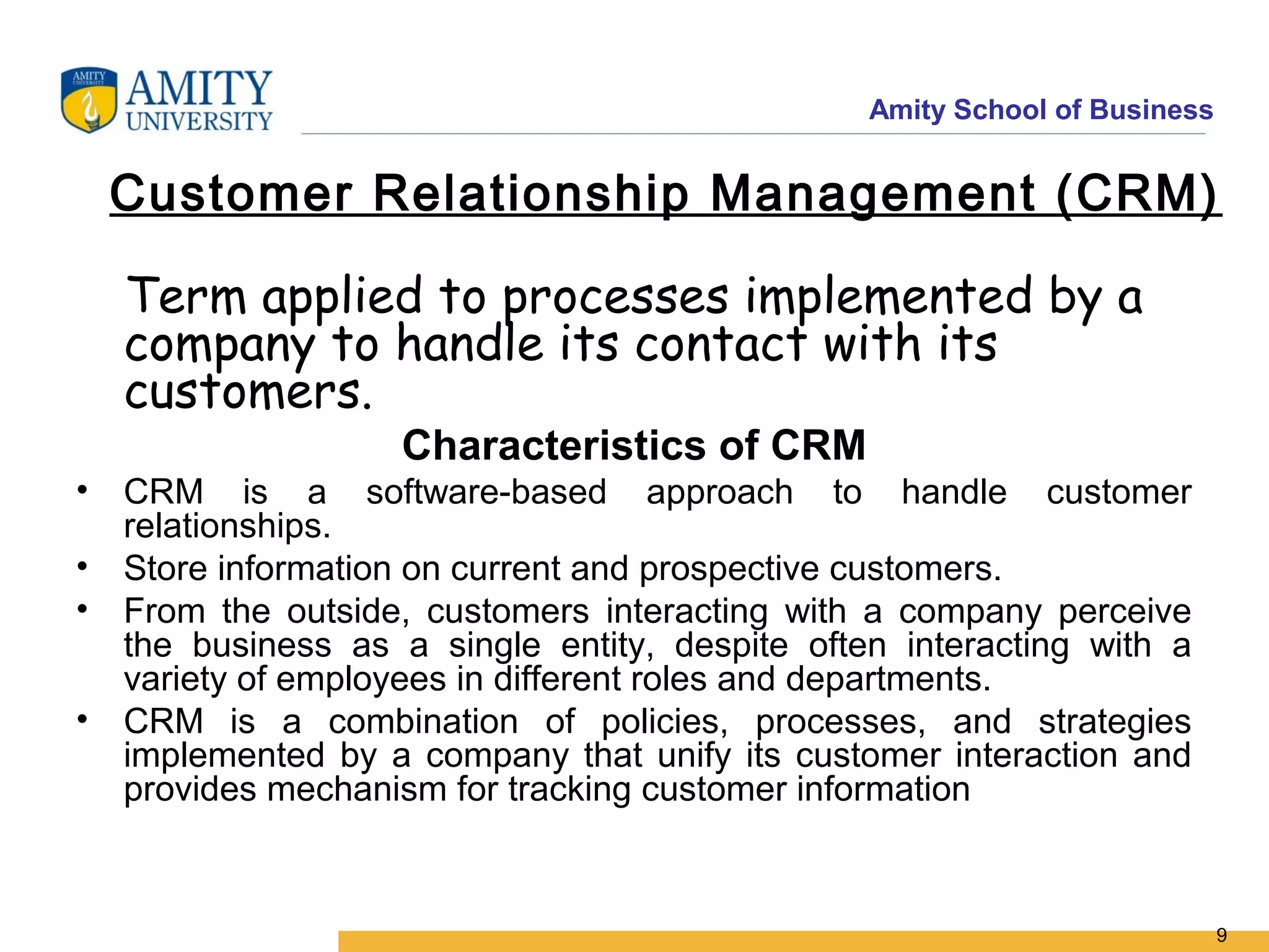 Amity School of Business


  Customer Relationship Management (CRM)

  Term applied to processes implemented by a
  company to handle its contact with its
  customers.
                   Characteristics of CRM
• CRM is a software-based approach to handle customer
  relationships.
• Store information on current and prospective customers.
• From the outside, customers interacting with a company perceive
  the business as a single entity, despite often interacting with a
  variety of employees in different roles and departments.
• CRM is a combination of policies, processes, and strategies
  implemented by a company that unify its customer interaction and
  provides mechanism for tracking customer information



                                                                          9
 