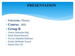  University: Plasma.
 Course: MIS.
 Group B:
 Yoonis Abdisalan Haji.
 Salad Ahmed Hussein.
 Fowzia Abdullah Mahmud.
 Sacdia Abdikadir Yousuf.
 Hamdi Dirie Ali.
PRESENTATION
 
