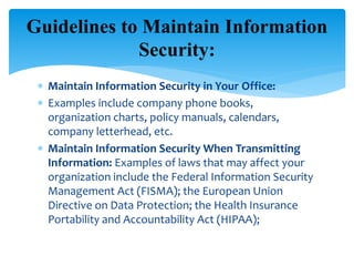  Maintain Information Security in Your Office:
 Examples include company phone books,
organization charts, policy manuals, calendars,
company letterhead, etc.
 Maintain Information Security When Transmitting
Information: Examples of laws that may affect your
organization include the Federal Information Security
Management Act (FISMA); the European Union
Directive on Data Protection; the Health Insurance
Portability and Accountability Act (HIPAA);
Guidelines to Maintain Information
Security:
 