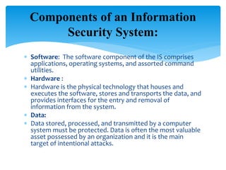  Software: The software component of the IS comprises
applications, operating systems, and assorted command
utilities.
 Hardware :
 Hardware is the physical technology that houses and
executes the software, stores and transports the data, and
provides interfaces for the entry and removal of
information from the system.
 Data:
 Data stored, processed, and transmitted by a computer
system must be protected. Data is often the most valuable
asset possessed by an organization and it is the main
target of intentional attacks.
Components of an Information
Security System:
 
