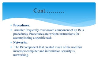  Procedures:
 Another frequently overlooked component of an IS is
procedures. Procedures are written instructions for
accomplishing a specific task.
 Networks:
 The IS component that created much of the need for
increased computer and information security is
networking.
Cont.………
 