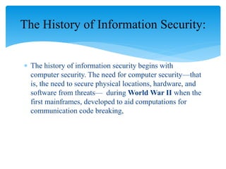  The history of information security begins with
computer security. The need for computer security—that
is, the need to secure physical locations, hardware, and
software from threats— during World War II when the
first mainframes, developed to aid computations for
communication code breaking,
The History of Information Security:
 