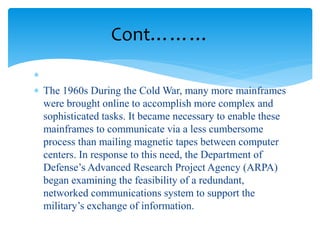 Cont………

 The 1960s During the Cold War, many more mainframes
were brought online to accomplish more complex and
sophisticated tasks. It became necessary to enable these
mainframes to communicate via a less cumbersome
process than mailing magnetic tapes between computer
centers. In response to this need, the Department of
Defense’s Advanced Research Project Agency (ARPA)
began examining the feasibility of a redundant,
networked communications system to support the
military’s exchange of information.
 