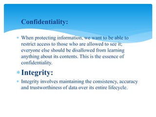  Confidentiality:
 When protecting information, we want to be able to
restrict access to those who are allowed to see it;
everyone else should be disallowed from learning
anything about its contents. This is the essence of
confidentiality.
Integrity:
 Integrity involves maintaining the consistency, accuracy
and trustworthiness of data over its entire lifecycle.
 