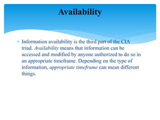  Information availability is the third part of the CIA
triad. Availability means that information can be
accessed and modified by anyone authorized to do so in
an appropriate timeframe. Depending on the type of
information, appropriate timeframe can mean different
things.
Availability
 