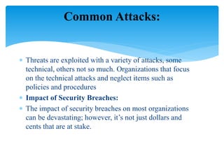  Threats are exploited with a variety of attacks, some
technical, others not so much. Organizations that focus
on the technical attacks and neglect items such as
policies and procedures
 Impact of Security Breaches:
 The impact of security breaches on most organizations
can be devastating; however, it’s not just dollars and
cents that are at stake.
Common Attacks:
 