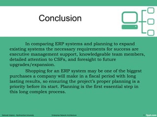 Conclusion
In comparing ERP systems and planning to expand
existing systems the necessary requirements for success are
executive management support, knowledgeable team members,
detailed attention to CSFs, and foresight to future
upgrades/expansion.
Shopping for an ERP system may be one of the biggest
purchases a company will make in a fiscal period with long
lasting results, so ensuring the project’s proper planning is a
priority before its start. Planning is the first essential step in
this long complex process.
Deborah Adams - Northcentral University Enterprise Network Architecture 11
 