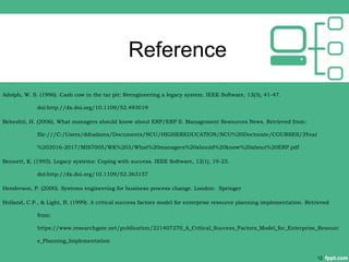 Reference
Adolph, W. S. (1996). Cash cow in the tar pit: Reengineering a legacy system. IEEE Software, 13(3), 41-47.
doi:http://dx.doi.org/10.1109/52.493019
Beheshti, H. (2006). What managers should know about ERP/ERP II. Management Resources News. Retrieved from:
file:///C:/Users/ddtadams/Documents/NCU/HIGHEREDUCATION/NCU%20Doctorate/COURSES/3Year
%202016-2017/MIS7005/WK%203/What%20managers%20should%20know%20about%20ERP.pdf
Bennett, K. (1995). Legacy systems: Coping with success. IEEE Software, 12(1), 19-23.
doi:http://dx.doi.org/10.1109/52.363157
Henderson, P. (2000). Systems engineering for business process change. London: Springer
Holland, C.P., & Light, B. (1999). A critical success factors model for enterprise resource planning implementation. Retrieved
from:
https://www.researchgate.net/publication/221407270_A_Critical_Success_Factors_Model_for_Enterprise_Resourc
e_Planning_Implementation
12
 