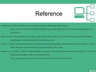 Reference
Lonoff Schiff, J. (2014). 9 Tips for selecting and implementing an ERP system. Retrieved from:
http://www.cio.com/article/2458889/enterprise-resource-planning/9-tips-for-selecting-and-implementing-an-erp-
system.html
Rajesh, K. (2011). Advantages & Disadvantages of ERP Systems. Retrieved from: http://www.excitingip.com/2010/advantages-
disadvantages-of-erp-enterprise-resource-planning-systems/
Shatat, A. S. (2015). Critical success factors in enterprise resource planning (ERP) system implementation: An exploratory study in
Oman. Electronic Journal of Information Systems Evaluation, 18(1), 36-45.
Stapleton, G., & Rezak, C. J. (2004). Change management underpins a successful ERP implementation at marathon oil. Journal of
Organizational Excellence, 23(4), 15-22. Retrieved from
http://search.proquest.com.proxy1.ncu.edu/docview/215050315?accountid=28180
13
 